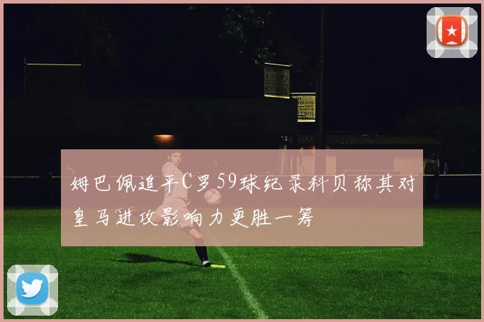 姆巴佩追平C罗59球纪录科贝称其对皇马进攻影响力更胜一筹