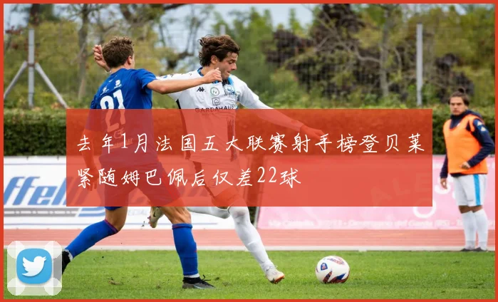 去年1月法国五大联赛射手榜登贝莱紧随姆巴佩后仅差22球