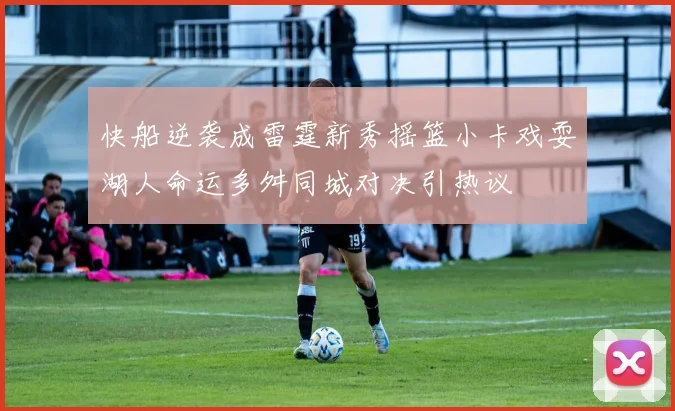 快船逆袭成雷霆新秀摇篮小卡戏耍湖人命运多舛同城对决引热议