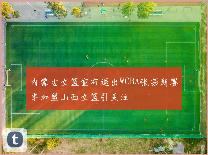 内蒙古女篮宣布退出WCBA张茹新赛季加盟山西女篮引关注