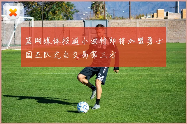 篮网媒体报道小波特即将加盟勇士国王队充当交易第三方