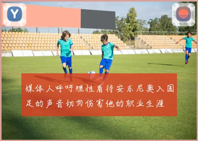 媒体人呼吁理性看待安东尼奥入国足的声音切勿伤害他的职业生涯