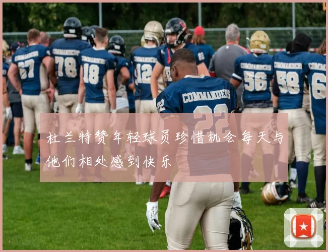 杜兰特赞年轻球员珍惜机会每天与他们相处感到快乐