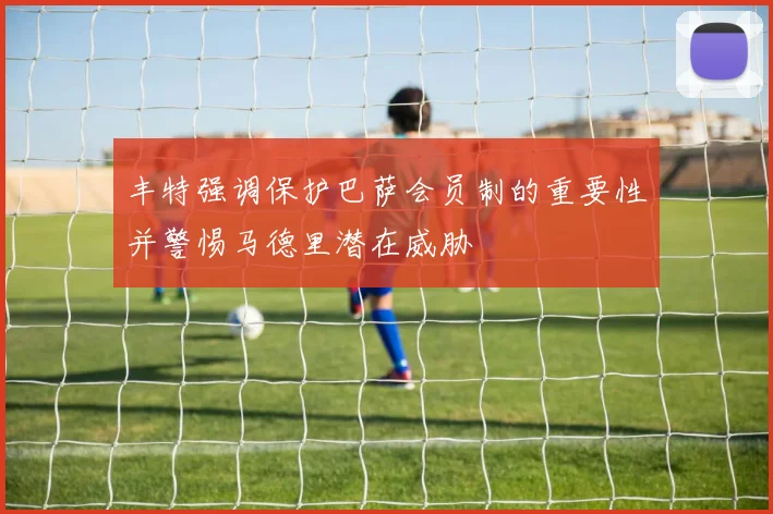 丰特强调保护巴萨会员制的重要性并警惕马德里潜在威胁