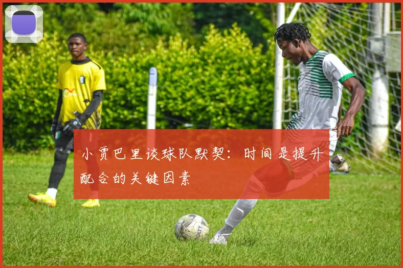 小贾巴里谈球队默契：时间是提升配合的关键因素