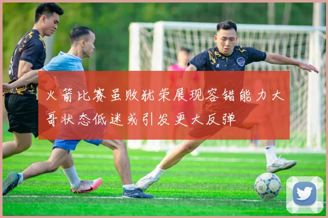 火箭比赛虽败犹荣展现容错能力大哥状态低迷或引发更大反弹