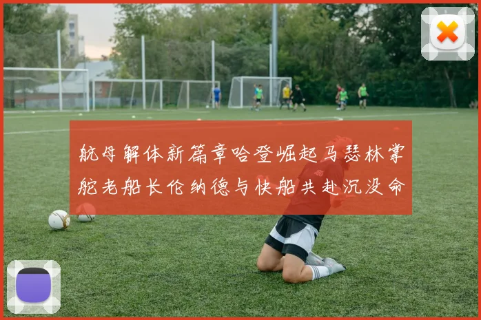 航母解体新篇章哈登崛起马瑟林掌舵老船长伦纳德与快船共赴沉没命运