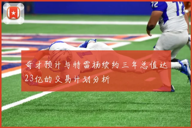 奇才预计与特雷杨续约三年总值达23亿的交易计划分析