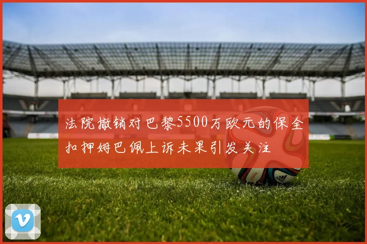 法院撤销对巴黎5500万欧元的保全扣押姆巴佩上诉未果引发关注