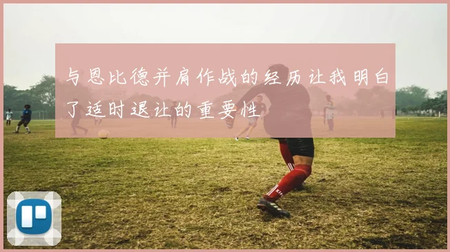 与恩比德并肩作战的经历让我明白了适时退让的重要性