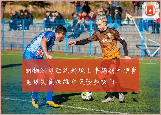 利物浦与西汉姆联上半场战平伊萨克错失良机维尔茨险些破门