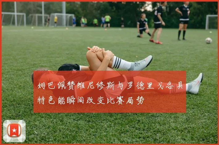 姆巴佩赞维尼修斯与罗德里戈各具特色能瞬间改变比赛局势