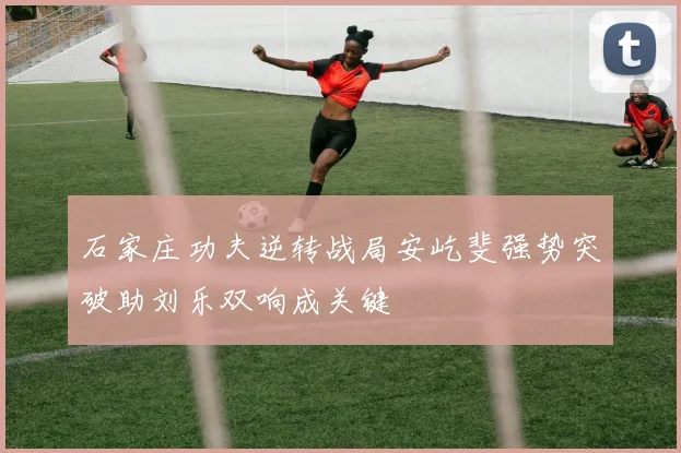 石家庄功夫逆转战局安屹斐强势突破助刘乐双响成关键