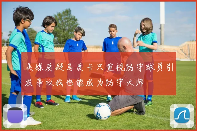 美媒质疑乌度卡只重视防守球员引发争议我也能成为防守大师