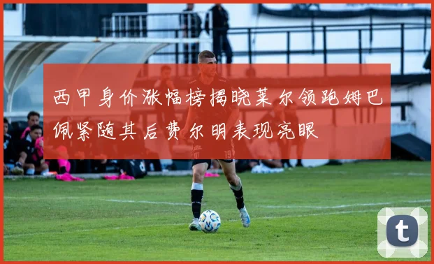 西甲身价涨幅榜揭晓莱尔领跑姆巴佩紧随其后费尔明表现亮眼