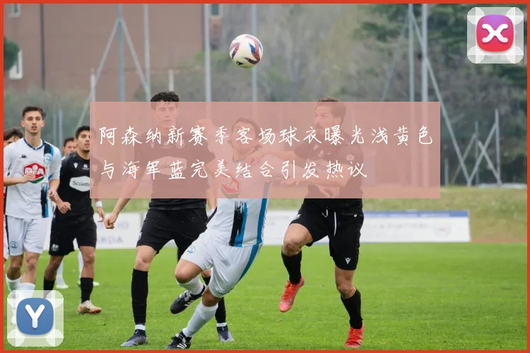 阿森纳新赛季客场球衣曝光浅黄色与海军蓝完美结合引发热议