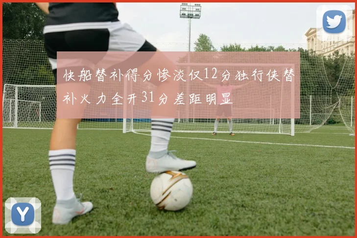 快船替补得分惨淡仅12分独行侠替补火力全开31分差距明显