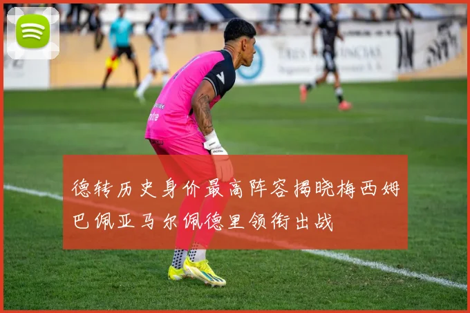 德转历史身价最高阵容揭晓梅西姆巴佩亚马尔佩德里领衔出战