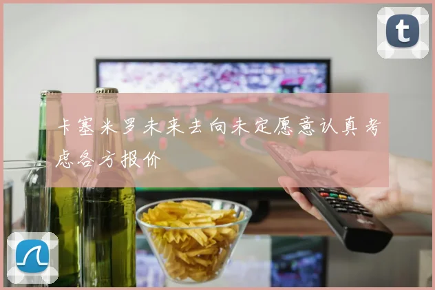 卡塞米罗未来去向未定愿意认真考虑各方报价