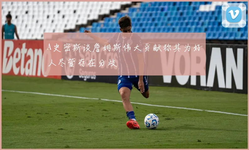 A史密斯谈詹姆斯伟大贡献称其为好人尽管存在分歧