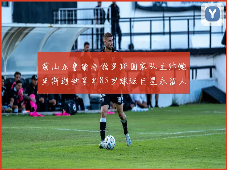 前山东鲁能与俄罗斯国家队主帅鲍里斯逝世享年85岁球坛巨星永留人间