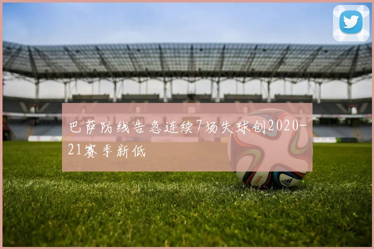 巴萨防线告急连续7场失球创2020-21赛季新低