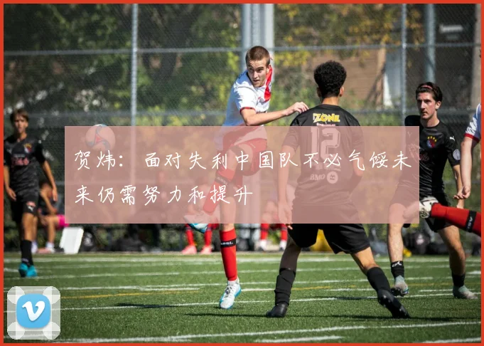 贺炜：面对失利中国队不必气馁未来仍需努力和提升