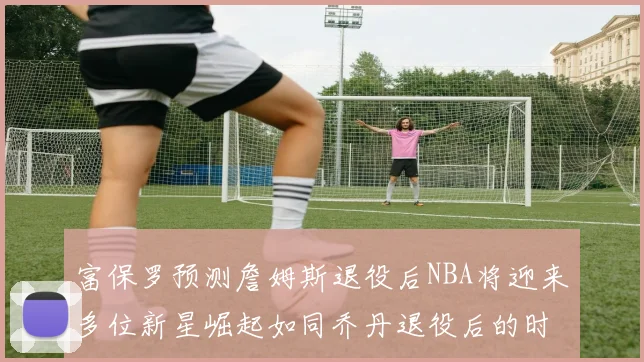 富保罗预测詹姆斯退役后NBA将迎来多位新星崛起如同乔丹退役后的时代