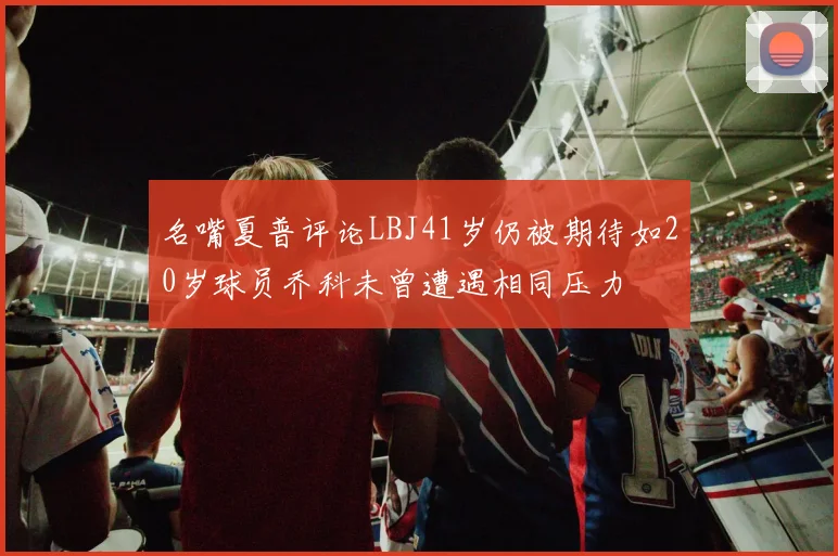 名嘴夏普评论LBJ41岁仍被期待如20岁球员乔科未曾遭遇相同压力