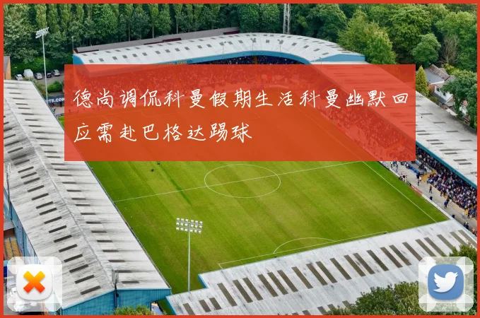 德尚调侃科曼假期生活科曼幽默回应需赴巴格达踢球