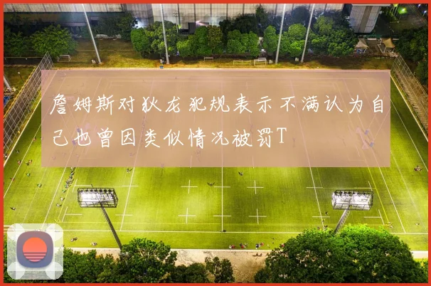 詹姆斯对狄龙犯规表示不满认为自己也曾因类似情况被罚T