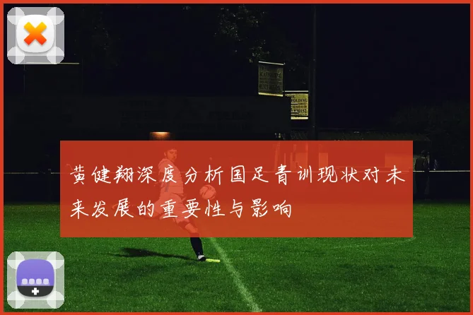 黄健翔深度分析国足青训现状对未来发展的重要性与影响