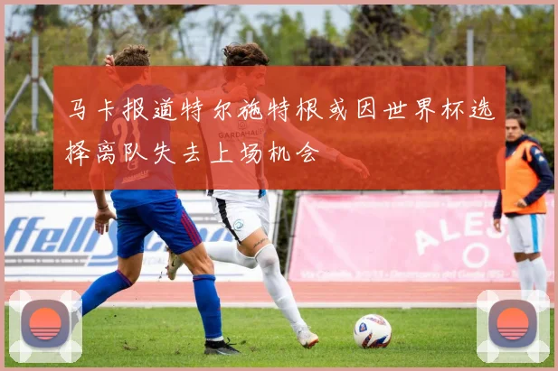 马卡报道特尔施特根或因世界杯选择离队失去上场机会