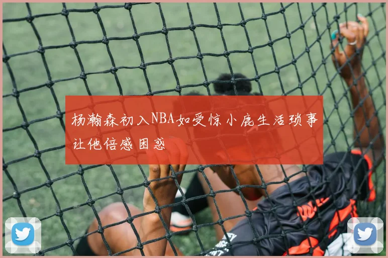 杨瀚森初入NBA如受惊小鹿生活琐事让他倍感困惑