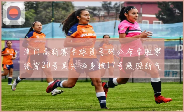 津门虎新赛季球员号码公布季胜攀将穿20号吴兴涵身披17号展现新气象