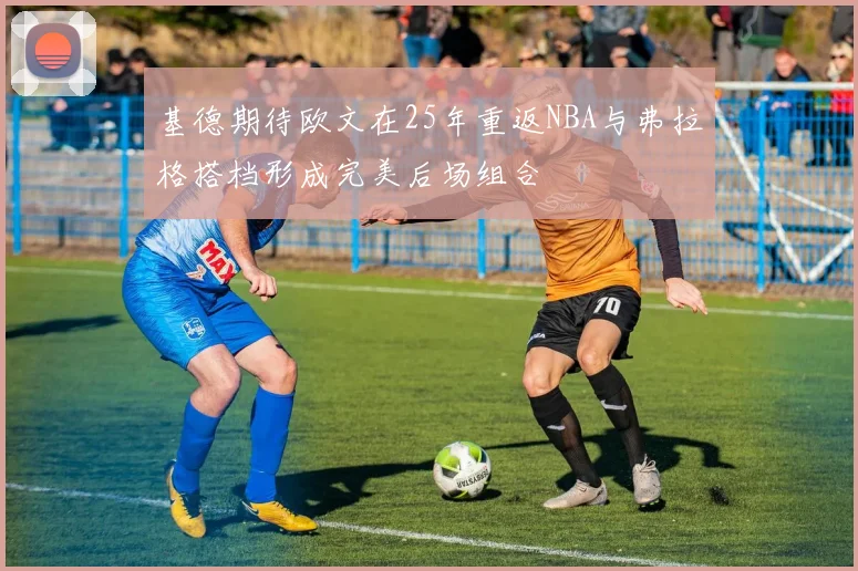 基德期待欧文在25年重返NBA与弗拉格搭档形成完美后场组合